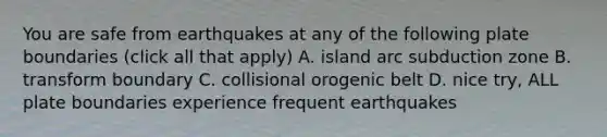 You are safe from earthquakes at any of the following plate boundaries (click all that apply) A. island arc subduction zone B. transform boundary C. collisional orogenic belt D. nice try, ALL plate boundaries experience frequent earthquakes