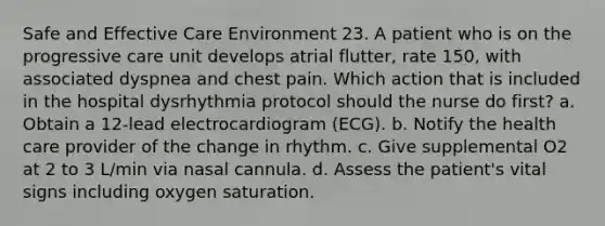 Safe and Effective Care Environment 23. A patient who is on the progressive care unit develops atrial flutter, rate 150, with associated dyspnea and chest pain. Which action that is included in the hospital dysrhythmia protocol should the nurse do first? a. Obtain a 12-lead electrocardiogram (ECG). b. Notify the health care provider of the change in rhythm. c. Give supplemental O2 at 2 to 3 L/min via nasal cannula. d. Assess the patient's vital signs including oxygen saturation.