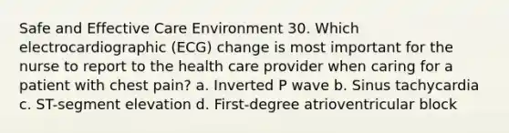 Safe and Effective Care Environment 30. Which electrocardiographic (ECG) change is most important for the nurse to report to the health care provider when caring for a patient with chest pain? a. Inverted P wave b. Sinus tachycardia c. ST-segment elevation d. First-degree atrioventricular block