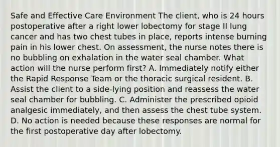 Safe and Effective Care Environment The client, who is 24 hours postoperative after a right lower lobectomy for stage II lung cancer and has two chest tubes in place, reports intense burning pain in his lower chest. On assessment, the nurse notes there is no bubbling on exhalation in the water seal chamber. What action will the nurse perform first? A. Immediately notify either the Rapid Response Team or the thoracic surgical resident. B. Assist the client to a side-lying position and reassess the water seal chamber for bubbling. C. Administer the prescribed opioid analgesic immediately, and then assess the chest tube system. D. No action is needed because these responses are normal for the first postoperative day after lobectomy.