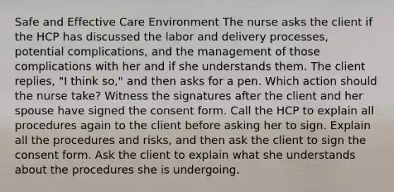 Safe and Effective Care Environment The nurse asks the client if the HCP has discussed the labor and delivery processes, potential complications, and the management of those complications with her and if she understands them. The client replies, "I think so," and then asks for a pen. Which action should the nurse take? Witness the signatures after the client and her spouse have signed the consent form. Call the HCP to explain all procedures again to the client before asking her to sign. Explain all the procedures and risks, and then ask the client to sign the consent form. Ask the client to explain what she understands about the procedures she is undergoing.