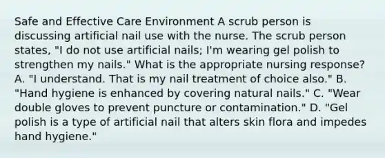 Safe and Effective Care Environment A scrub person is discussing artificial nail use with the nurse. The scrub person states, "I do not use artificial nails; I'm wearing gel polish to strengthen my nails." What is the appropriate nursing response? A. "I understand. That is my nail treatment of choice also." B. "Hand hygiene is enhanced by covering natural nails." C. "Wear double gloves to prevent puncture or contamination." D. "Gel polish is a type of artificial nail that alters skin flora and impedes hand hygiene."