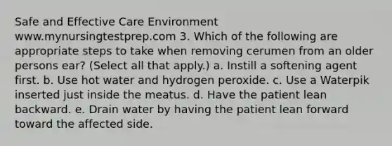 Safe and Effective Care Environment www.mynursingtestprep.com 3. Which of the following are appropriate steps to take when removing cerumen from an older persons ear? (Select all that apply.) a. Instill a softening agent first. b. Use hot water and hydrogen peroxide. c. Use a Waterpik inserted just inside the meatus. d. Have the patient lean backward. e. Drain water by having the patient lean forward toward the affected side.