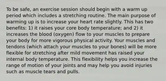 To be safe, an exercise session should begin with a warm up period which includes a stretching routine. The main purpose of warming up is to increase your heart rate slightly. This has two benefits: 1) it raises your core body temperature; and 2) it increases the blood (oxygen) flow to your muscles to prepare your body for more vigorous physical activity. Your muscles and tendons (which attach your muscles to your bones) will be more flexible for stretching after mild movement has raised your internal body temperature. This flexibility helps you increase the range of motion of your joints and may help you avoid injuries such as muscle tears and pulls.