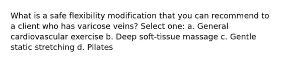 What is a safe flexibility modification that you can recommend to a client who has varicose veins? Select one: a. General cardiovascular exercise b. Deep soft-tissue massage c. Gentle static stretching d. Pilates