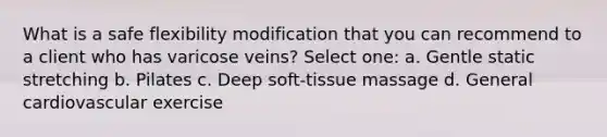 What is a safe flexibility modification that you can recommend to a client who has varicose veins? Select one: a. Gentle static stretching b. Pilates c. Deep soft-tissue massage d. General cardiovascular exercise