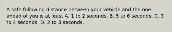 A safe following distance between your vehicle and the one ahead of you is at least A. 1 to 2 seconds. B. 5 to 6 seconds. C. 3 to 4 seconds. D. 2 to 3 seconds.