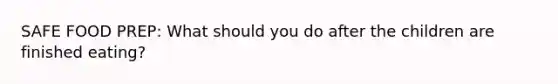 SAFE FOOD PREP: What should you do after the children are finished eating?