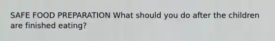 SAFE FOOD PREPARATION What should you do after the children are finished eating?