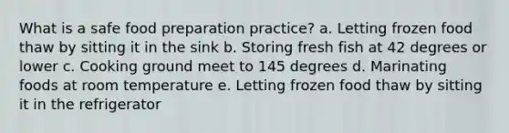 What is a safe food preparation practice? a. Letting frozen food thaw by sitting it in the sink b. Storing fresh fish at 42 degrees or lower c. Cooking ground meet to 145 degrees d. Marinating foods at room temperature e. Letting frozen food thaw by sitting it in the refrigerator