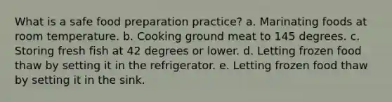 What is a safe food preparation practice? a. Marinating foods at room temperature. b. Cooking ground meat to 145 degrees. c. Storing fresh fish at 42 degrees or lower. d. Letting frozen food thaw by setting it in the refrigerator. e. Letting frozen food thaw by setting it in the sink.