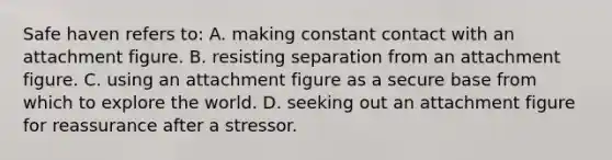 Safe haven refers to: A. making constant contact with an attachment figure. B. resisting separation from an attachment figure. C. using an attachment figure as a secure base from which to explore the world. D. seeking out an attachment figure for reassurance after a stressor.