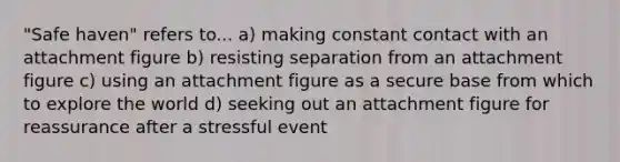 "Safe haven" refers to... a) making constant contact with an attachment figure b) resisting separation from an attachment figure c) using an attachment figure as a secure base from which to explore the world d) seeking out an attachment figure for reassurance after a stressful event