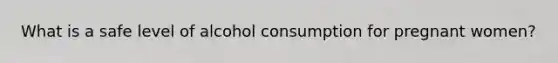 What is a safe level of alcohol consumption for pregnant women?