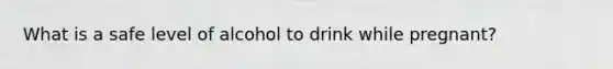 What is a safe level of alcohol to drink while pregnant?