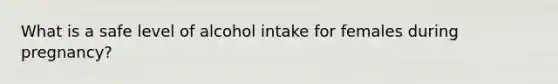 What is a safe level of alcohol intake for females during pregnancy?