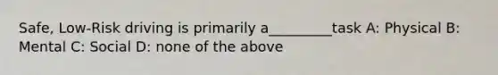 Safe, Low-Risk driving is primarily a_________task A: Physical B: Mental C: Social D: none of the above