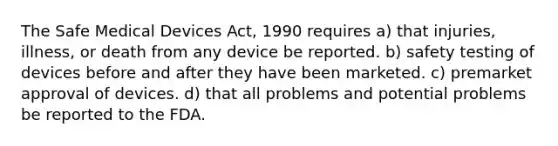 The Safe Medical Devices Act, 1990 requires a) that injuries, illness, or death from any device be reported. b) safety testing of devices before and after they have been marketed. c) premarket approval of devices. d) that all problems and potential problems be reported to the FDA.