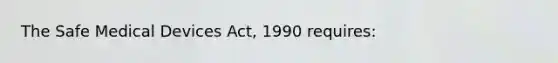 The Safe Medical Devices Act, 1990 requires: