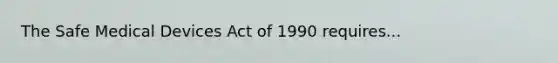 The Safe Medical Devices Act of 1990 requires...