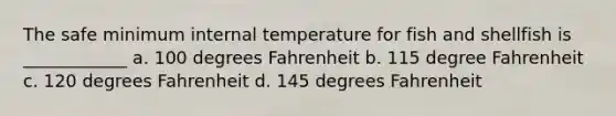 The safe minimum internal temperature for fish and shellfish is ____________ a. 100 degrees Fahrenheit b. 115 degree Fahrenheit c. 120 degrees Fahrenheit d. 145 degrees Fahrenheit