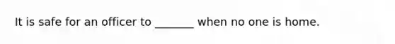 It is safe for an officer to _______ when no one is home.