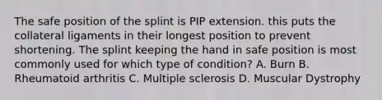 The safe position of the splint is PIP extension. this puts the collateral ligaments in their longest position to prevent shortening. The splint keeping the hand in safe position is most commonly used for which type of condition? A. Burn B. Rheumatoid arthritis C. Multiple sclerosis D. Muscular Dystrophy