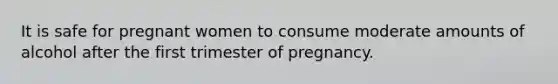 It is safe for pregnant women to consume moderate amounts of alcohol after the first trimester of pregnancy.