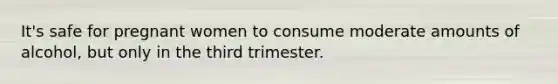 It's safe for pregnant women to consume moderate amounts of alcohol, but only in the third trimester.