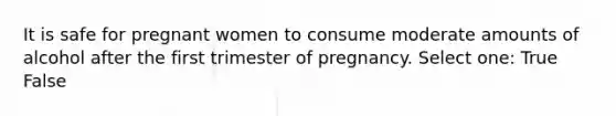 It is safe for pregnant women to consume moderate amounts of alcohol after the first trimester of pregnancy. Select one: True False