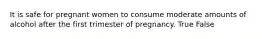 It is safe for pregnant women to consume moderate amounts of alcohol after the first trimester of pregnancy. True False