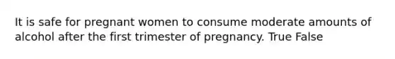 It is safe for pregnant women to consume moderate amounts of alcohol after the first trimester of pregnancy. True False