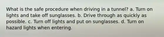 What is the safe procedure when driving in a tunnel? a. Turn on lights and take off sunglasses. b. Drive through as quickly as possible. c. Turn off lights and put on sunglasses. d. Turn on hazard lights when entering.