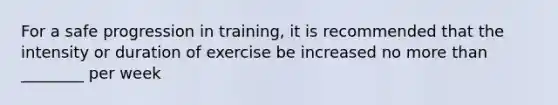 For a safe progression in training, it is recommended that the intensity or duration of exercise be increased no more than ________ per week