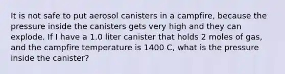 It is not safe to put aerosol canisters in a campfire, because the pressure inside the canisters gets very high and they can explode. If I have a 1.0 liter canister that holds 2 moles of gas, and the campfire temperature is 1400 C, what is the pressure inside the canister?