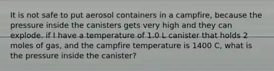 It is not safe to put aerosol containers in a campfire, because the pressure inside the canisters gets very high and they can explode. if I have a temperature of 1.0 L canister that holds 2 moles of gas, and the campfire temperature is 1400 C, what is the pressure inside the canister?