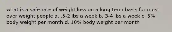 what is a safe rate of weight loss on a long term basis for most over weight people a. .5-2 lbs a week b. 3-4 lbs a week c. 5% body weight per month d. 10% body weight per month