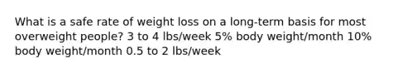 What is a safe rate of weight loss on a long-term basis for most overweight people? 3 to 4 lbs/week 5% body weight/month 10% body weight/month 0.5 to 2 lbs/week