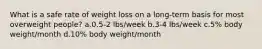 What is a safe rate of weight loss on a long-term basis for most overweight people? a.0.5-2 lbs/week b.3-4 lbs/week c.5% body weight/month d.10% body weight/month