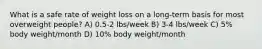 What is a safe rate of weight loss on a long-term basis for most overweight people? A) 0.5-2 lbs/week B) 3-4 lbs/week C) 5% body weight/month D) 10% body weight/month