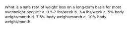 What is a safe rate of weight loss on a long-term basis for most overweight people? a. 0.5-2 lbs/week b. 3-4 lbs/week c. 5% body weight/month d. 7.5% body weight/month e. 10% body weight/month