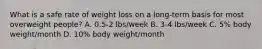 What is a safe rate of weight loss on a long-term basis for most overweight people? A. 0.5-2 lbs/week B. 3-4 lbs/week C. 5% body weight/month D. 10% body weight/month