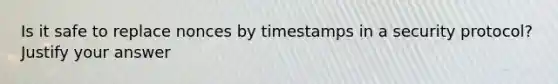 Is it safe to replace nonces by timestamps in a security protocol? Justify your answer