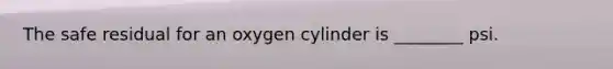 The safe residual for an oxygen cylinder is​ ________ psi.