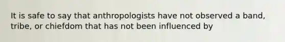 It is safe to say that anthropologists have not observed a band, tribe, or chiefdom that has not been influenced by