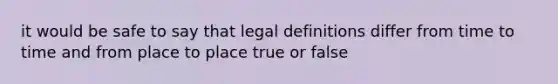 it would be safe to say that legal definitions differ from time to time and from place to place true or false