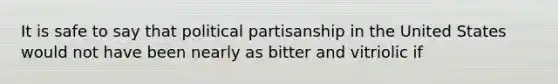 It is safe to say that political partisanship in the United States would not have been nearly as bitter and vitriolic if