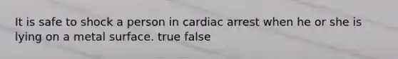 It is safe to shock a person in cardiac arrest when he or she is lying on a metal surface. true false