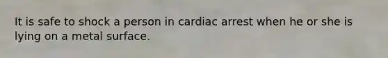 It is safe to shock a person in cardiac arrest when he or she is lying on a metal surface.