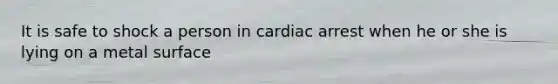 It is safe to shock a person in cardiac arrest when he or she is lying on a metal surface